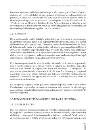 MODALIDADES DE RESPONSABILIDAD ESTATAL
63
las actuaciones desarrolladas en derecho privado, puesto que unificó el régimen
material de responsabilidad al que quedan sometidas las administraciones
públicas, es decir, en tanto exista una actuación en derecho público como en
derecho privado quedará sometida a la cláusula general contenida en el artículo
139 de la Ley de Régimen Jurídico de las Administraciones Públicas y del
Procedimiento Administrativo Común de 1992 y al régimen de responsabilidad
de derecho público objetivo global , en ella prevista.
3.2.4 Conclusión
De acuerdo, con la noción del daño antijurídico, ya no se mira la intención que
el agente tuvo cuando actuó o los ingredientes subjetivos de aquella o la licitud
de la conducta, sino que se analiza la consecuencia de dicha conducta, es decir,
el daño causado frente a la antijuricidad del mismo, para con ello establecer si
debía o no soportarlo el particular porque en efecto una norma o mandato legal
así se lo impone; de hecho, en el ejercicio de actividades licitas se pueden causar
daños pero la regla general indica que no existe un mandato o disposición legal
que obligue a soportarlo, luego, el Estado debe repararlo.
Con la consagración de la tesis de antijuricidad del daño lo que se pretende
en un Estado social de derecho, es resarcir o indemnizar los daños causados
cuando una norma o disposición legal no consagra la obligación de
soportarlo, garantizando el resarcimiento de aquellos daños que rompen el
equilibrio frente a las cargas públicas que deben soportar los ciudadanos, sin
importar la intención del agente o la licitud de la conducta, sino actuando en
acatamiento de la norma.
De otra parte, se puede decir que, en el derecho español, hasta el año 1950 el
Estado no era responsable extracontractualmente, sólo lo era el funcionario que
enejerciciodesusactividadeshubiesecausadoundañoyprevioelcumplimiento
de unos requisitos.
3.3. REGIMEN DE RESPONSABILIDAD POR FALLA PRESUNTA
3.3.1 GENERALIDADES
Bajo este régimen, la responsabilidad de entrada se presume, lo cual implica que
la carga de la prueba se invierte, es decir, el demandante solo debe demostrar
el daño y el nexo causal del mismo con la actividad o hecho del Estado, más no
debe demostrar que el Estado actuó mal, no actuó o lo hizo tardíamente, porque
 