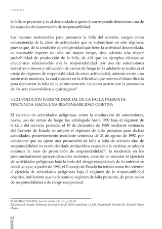 UNIDAD 3
64
la falla se presume y es al demandado a quien le corresponde demostrar una de
las causales de exoneración de responsabilidad.
Las razones sustanciales para presumir la falla del servicio, surgen como
consecuencia de la clase de actividades que se subordinan en este régimen,
puesto que, de la condición de peligrosidad que tiene la actividad desarrollada,
es razonable esperar no sólo un mayor riesgo, sino además una mayor
probabilidad de producción de la falla, de allí que los ejemplos clásicos se
encuentren relacionados con la responsabilidad por uso de automotores
terrestres o aéreos y utilización de armas de fuego (más adelante se indicará el
viraje de régimen de responsabilidad de estas actividades), además existe una
razón más moderna, la cual consiste en la dificultad que ostenta el damnificado
para demostrar la falla de la administración, tal como ocurre con la prestación
de los servicios médicos y quirúrgicos81
.
3.3.2 EVOLUCIÓN JURISPRUDENCIAL DE LA FALLA PRESUNTA:
TENDENCIA HACIA UNA RESPONSABILIDAD OBJETIVA
El ejercicio de actividades peligrosas, como la conducción de automotores,
naves, uso de armas de fuego fue catalogado hasta 1989 bajo el régimen de
la falla del servicio probada, el 19 de diciembre de 1989 mediante sentencia
del Consejo de Estado se adoptó el régimen de falla presunta para dichas
actividades, posteriormente, mediante sentencia de 24 de agosto de 1992, por
considerar que no opera una presunción de falla o falta de servicio sino de
responsabilidad en razón del daño antijurídico causado a la víctima, se adoptó
entonces la tesis de presunción de responsabilidad82
, la tendencia en los
pronunciamientos jurisprudenciales recientes, consiste en orientar el ejercicio
de actividades peligrosas bajo la tesis del riesgo excepcional; de lo anterior se
concluye que, a partir de 1989, el Consejo de Estado ha tenido como fin orientar
el ejercicio de actividades peligrosas bajo el régimen de la responsabilidad
objetiva, indiferente que lo denomine régimen de falla presunta, de presunción
de responsabilidad o de riesgo excepcional.
81 GOMEZ POSADA, Jose Fernando. Op. cit., p. 80-81
82Consejo de Estado. Sentencia de octubre 18 de 2000, expediente 13.288, Magistrado Ponente Dr. Ricardo Hoyos
Duque.
 