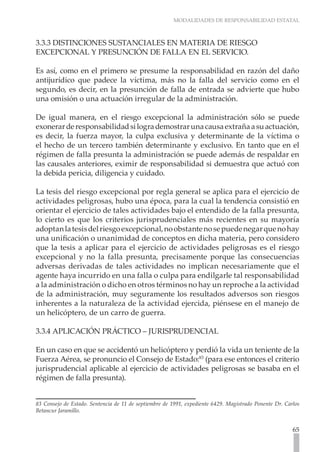 MODALIDADES DE RESPONSABILIDAD ESTATAL
65
3.3.3 DISTINCIONES SUSTANCIALES EN MATERIA DE RIESGO
EXCEPCIONAL Y PRESUNCIÓN DE FALLA EN EL SERVICIO.
Es así, como en el primero se presume la responsabilidad en razón del daño
antijurídico que padece la víctima, más no la falla del servicio como en el
segundo, es decir, en la presunción de falla de entrada se advierte que hubo
una omisión o una actuación irregular de la administración.
De igual manera, en el riesgo excepcional la administración sólo se puede
exonerarderesponsabilidadsilogrademostrarunacausaextrañaasuactuación,
es decir, la fuerza mayor, la culpa exclusiva y determinante de la víctima o
el hecho de un tercero también determinante y exclusivo. En tanto que en el
régimen de falla presunta la administración se puede además de respaldar en
las causales anteriores, eximir de responsabilidad si demuestra que actuó con
la debida pericia, diligencia y cuidado.
La tesis del riesgo excepcional por regla general se aplica para el ejercicio de
actividades peligrosas, hubo una época, para la cual la tendencia consistió en
orientar el ejercicio de tales actividades bajo el entendido de la falla presunta,
lo cierto es que los criterios jurisprudenciales más recientes en su mayoría
adoptanlatesisdelriesgoexcepcional,noobstantenosepuedenegarquenohay
una unificación o unanimidad de conceptos en dicha materia, pero considero
que la tesis a aplicar para el ejercicio de actividades peligrosas es el riesgo
excepcional y no la falla presunta, precisamente porque las consecuencias
adversas derivadas de tales actividades no implican necesariamente que el
agente haya incurrido en una falla o culpa para endilgarle tal responsabilidad
a la administración o dicho en otros términos no hay un reproche a la actividad
de la administración, muy seguramente los resultados adversos son riesgos
inherentes a la naturaleza de la actividad ejercida, piénsese en el manejo de
un helicóptero, de un carro de guerra.
3.3.4 APLICACIÓN PRÁCTICO – JURISPRUDENCIAL
En un caso en que se accidentó un helicóptero y perdió la vida un teniente de la
Fuerza Aérea, se pronuncio el Consejo de Estado:83
(para ese entonces el criterio
jurisprudencial aplicable al ejercicio de actividades peligrosas se basaba en el
régimen de falla presunta).
83 Consejo de Estado. Sentencia de 11 de septiembre de 1991, expediente 6429. Magistrado Ponente Dr. Carlos
Betancur Jaramillo.
 