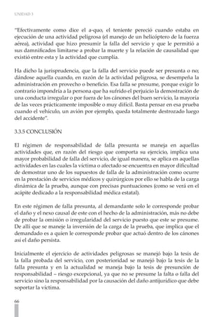 UNIDAD 3
66
“Efectivamente como dice el a-quo, el teniente pereció cuando estaba en
ejecución de una actividad peligrosa (el manejo de un helicóptero de la fuerza
aérea), actividad que hizo presumir la falla del servicio y que le permitió a
sus damnificados limitarse a probar la muerte y la relación de causalidad que
existió entre esta y la actividad que cumplía.
Ha dicho la jurisprudencia, que la falla del servicio puede ser presunta o no;
dándose aquella cuando, en razón de la actividad peligrosa, se desempeña la
administración en provecho o beneficio. Esa falla se presume, porque exigir lo
contrario impondría a la persona que ha sufrido el perjuicio la demostración de
una conducta irregular o por fuera de los cánones del buen servicio, la mayoría
de las veces prácticamente imposible o muy difícil. Basta pensar en esa prueba
cuando el vehículo, un avión por ejemplo, queda totalmente destrozado luego
del accidente”.
3.3.5 CONCLUSIÓN
El régimen de responsabilidad de falla presunta se maneja en aquellas
actividades que, en razón del riesgo que comporta su ejercicio, implica una
mayor probabilidad de falla del servicio, de igual manera, se aplica en aquellas
actividades en las cuales la víctima o afectado se encuentra en mayor dificultad
de demostrar uno de los supuestos de falla de la administración como ocurre
en la prestación de servicios médicos y quirúrgicos por ello se habla de la carga
dinámica de la prueba, aunque con precisas puntuaciones (como se verá en el
acápite dedicado a la responsabilidad médica estatal).
En este régimen de falla presunta, al demandante solo le corresponde probar
el daño y el nexo causal de este con el hecho de la administración, más no debe
de probar la omisión o irregularidad del servicio puesto que este se presume.
De allí que se maneje la inversión de la carga de la prueba, que implica que el
demandado es a quien le corresponde probar que actuó dentro de los cánones
así el daño persista.
Inicialmente el ejercicio de actividades peligrosas se manejó bajo la tesis de
la falla probada del servicio, con posterioridad se manejó bajo la tesis de la
falla presunta y en la actualidad se maneja bajo la tesis de presunción de
responsabilidad – riesgo excepcional, ya que no se presume la falta o falla del
servicio sino la responsabilidad por la causación del daño antijurídico que debe
soportar la víctima.
 