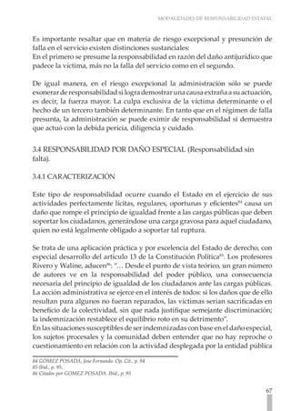 MODALIDADES DE RESPONSABILIDAD ESTATAL
67
Es importante resaltar que en materia de riesgo excepcional y presunción de
falla en el servicio existen distinciones sustanciales:
En el primero se presume la responsabilidad en razón del daño antijurídico que
padece la víctima, más no la falla del servicio como en el segundo.
De igual manera, en el riesgo excepcional la administración sólo se puede
exonerarderesponsabilidadsilogrademostrarunacausaextrañaasuactuación,
es decir, la fuerza mayor. La culpa exclusiva de la víctima determinante o el
hecho de un tercero también determinante. En tanto que en el régimen de falla
presunta, la administración se puede eximir de responsabilidad si demuestra
que actuó con la debida pericia, diligencia y cuidado.
3.4 RESPONSABILIDAD POR DAÑO ESPECIAL (Responsabilidad sin
falta).
3.4.1 CARACTERIZACIÓN
Este tipo de responsabilidad ocurre cuando el Estado en el ejercicio de sus
actividades perfectamente lícitas, regulares, oportunas y eficientes84
causa un
daño que rompe el principio de igualdad frente a las cargas públicas que deben
soportar los ciudadanos, generándose una carga gravosa para aquel ciudadano,
quien no está legalmente obligado a soportar tal ruptura.
Se trata de una aplicación práctica y por excelencia del Estado de derecho, con
especial desarrollo del artículo 13 de la Constitución Política85
. Los profesores
Rivero y Waline, aducen86
: “… Desde el punto de vista teórico, un gran número
de autores ve en la responsabilidad del poder público, una consecuencia
necesaria del principio de igualdad de los ciudadanos ante las cargas públicas.
La acción administrativa se ejerce en el interés de todos: si los daños que de ello
resultan para algunos no fueran reparados, las victimas serian sacrificadas en
beneficio de la colectividad, sin que nada justifique semejante discriminación;
la indemnización restablece el equilibrio roto en su detrimento”.
En las situaciones susceptibles de ser indemnizadas con base en el daño especial,
los sujetos procesales y la comunidad deben entender que no hay reproche o
cuestionamiento en relación con la actividad desplegada por la entidad pública
84 GÓMEZ POSADA, Jose Fernando. Op. Cit., p. 94
85 Ibíd., p. 95.
86 Citados por GOMEZ POSADA. Ibid., p. 95
 