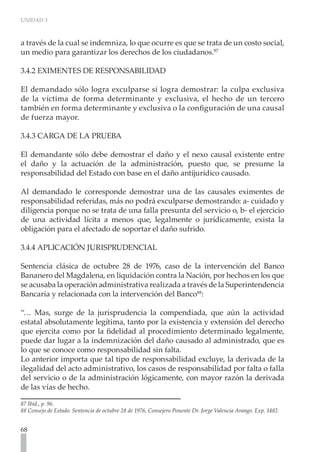 UNIDAD 3
68
a través de la cual se indemniza, lo que ocurre es que se trata de un costo social,
un medio para garantizar los derechos de los ciudadanos.87
3.4.2 EXIMENTES DE RESPONSABILIDAD
El demandado sólo logra exculparse si logra demostrar: la culpa exclusiva
de la víctima de forma determinante y exclusiva, el hecho de un tercero
también en forma determinante y exclusiva o la configuración de una causal
de fuerza mayor.
3.4.3 CARGA DE LA PRUEBA
El demandante sólo debe demostrar el daño y el nexo causal existente entre
el daño y la actuación de la administración, puesto que, se presume la
responsabilidad del Estado con base en el daño antijurídico causado.
Al demandado le corresponde demostrar una de las causales eximentes de
responsabilidad referidas, más no podrá exculparse demostrando: a- cuidado y
diligencia porque no se trata de una falla presunta del servicio o, b- el ejercicio
de una actividad lícita a menos que, legalmente o jurídicamente, exista la
obligación para el afectado de soportar el daño sufrido.
3.4.4 APLICACIÓN JURISPRUDENCIAL
Sentencia clásica de octubre 28 de 1976, caso de la intervención del Banco
Bananero del Magdalena, en liquidación contra la Nación, por hechos en los que
se acusaba la operación administrativa realizada a través de la Superintendencia
Bancaria y relacionada con la intervención del Banco88
:
“… Mas, surge de la jurisprudencia la compendiada, que aún la actividad
estatal absolutamente legítima, tanto por la existencia y extensión del derecho
que ejercita como por la fidelidad al procedimiento determinado legalmente,
puede dar lugar a la indemnización del daño causado al administrado, que es
lo que se conoce como responsabilidad sin falta.
Lo anterior importa que tal tipo de responsabilidad excluye, la derivada de la
ilegalidad del acto administrativo, los casos de responsabilidad por falta o falla
del servicio o de la administración lógicamente, con mayor razón la derivada
de las vías de hecho.
87 Ibíd., p. 96.
88 Consejo de Estado. Sentencia de octubre 28 de 1976, Consejero Ponente Dr. Jorge Valencia Arango. Exp. 1482.
 