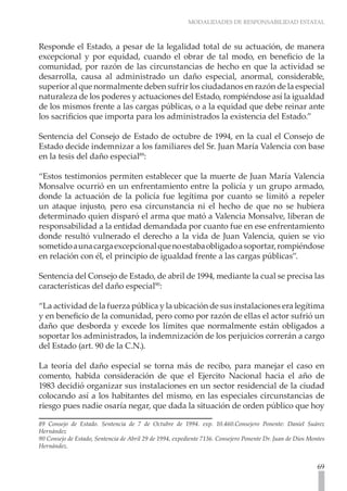 MODALIDADES DE RESPONSABILIDAD ESTATAL
69
Responde el Estado, a pesar de la legalidad total de su actuación, de manera
excepcional y por equidad, cuando el obrar de tal modo, en beneficio de la
comunidad, por razón de las circunstancias de hecho en que la actividad se
desarrolla, causa al administrado un daño especial, anormal, considerable,
superior al que normalmente deben sufrir los ciudadanos en razón de la especial
naturaleza de los poderes y actuaciones del Estado, rompiéndose así la igualdad
de los mismos frente a las cargas públicas, o a la equidad que debe reinar ante
los sacrificios que importa para los administrados la existencia del Estado.”
Sentencia del Consejo de Estado de octubre de 1994, en la cual el Consejo de
Estado decide indemnizar a los familiares del Sr. Juan María Valencia con base
en la tesis del daño especial89
:
“Estos testimonios permiten establecer que la muerte de Juan María Valencia
Monsalve ocurrió en un enfrentamiento entre la policía y un grupo armado,
donde la actuación de la policía fue legítima por cuanto se limitó a repeler
un ataque injusto, pero esa circunstancia ni el hecho de que no se hubiera
determinado quien disparó el arma que mató a Valencia Monsalve, liberan de
responsabilidad a la entidad demandada por cuanto fue en ese enfrentamiento
donde resultó vulnerado el derecho a la vida de Juan Valencia, quien se vio
sometidoaunacargaexcepcionalquenoestabaobligadoasoportar,rompiéndose
en relación con él, el principio de igualdad frente a las cargas públicas”.
Sentencia del Consejo de Estado, de abril de 1994, mediante la cual se precisa las
características del daño especial90
:
“La actividad de la fuerza pública y la ubicación de sus instalaciones era legítima
y en beneficio de la comunidad, pero como por razón de ellas el actor sufrió un
daño que desborda y excede los límites que normalmente están obligados a
soportar los administrados, la indemnización de los perjuicios correrán a cargo
del Estado (art. 90 de la C.N.).
La teoría del daño especial se torna más de recibo, para manejar el caso en
comento, habida consideración de que el Ejercito Nacional hacia el año de
1983 decidió organizar sus instalaciones en un sector residencial de la ciudad
colocando así a los habitantes del mismo, en las especiales circunstancias de
riesgo pues nadie osaría negar, que dada la situación de orden público que hoy
89 Consejo de Estado. Sentencia de 7 de Octubre de 1994. exp. 10.460.Consejero Ponente: Daniel Suárez
Hernández
90 Consejo de Estado, Sentencia de Abril 29 de 1994, expediente 7136. Consejero Ponente Dr. Juan de Dios Montes
Hernández.
 