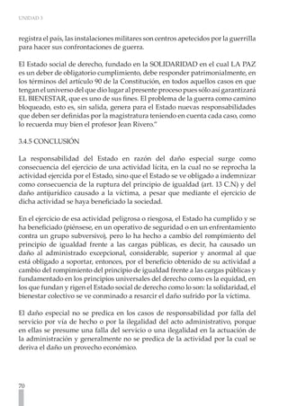 UNIDAD 3
70
registra el país, las instalaciones militares son centros apetecidos por la guerrilla
para hacer sus confrontaciones de guerra.
El Estado social de derecho, fundado en la SOLIDARIDAD en el cual LA PAZ
es un deber de obligatorio cumplimiento, debe responder patrimonialmente, en
los términos del artículo 90 de la Constitución, en todos aquellos casos en que
tengan el universo del que dio lugar al presente proceso pues sólo así garantizará
EL BIENESTAR, que es uno de sus fines. El problema de la guerra como camino
bloqueado, esto es, sin salida, genera para el Estado nuevas responsabilidades
que deben ser definidas por la magistratura teniendo en cuenta cada caso, como
lo recuerda muy bien el profesor Jean Rivero.”
3.4.5 CONCLUSIÓN
La responsabilidad del Estado en razón del daño especial surge como
consecuencia del ejercicio de una actividad lícita, en la cual no se reprocha la
actividad ejercida por el Estado, sino que el Estado se ve obligado a indemnizar
como consecuencia de la ruptura del principio de igualdad (art. 13 C.N) y del
daño antijurídico causado a la víctima, a pesar que mediante el ejercicio de
dicha actividad se haya beneficiado la sociedad.
En el ejercicio de esa actividad peligrosa o riesgosa, el Estado ha cumplido y se
ha beneficiado (piénsese, en un operativo de seguridad o en un enfrentamiento
contra un grupo subversivo), pero lo ha hecho a cambio del rompimiento del
principio de igualdad frente a las cargas públicas, es decir, ha causado un
daño al administrado excepcional, considerable, superior y anormal al que
está obligado a soportar, entonces, por el beneficio obtenido de su actividad a
cambio del rompimiento del principio de igualdad frente a las cargas públicas y
fundamentado en los principios universales del derecho como es la equidad, en
los que fundan y rigen el Estado social de derecho como lo son: la solidaridad, el
bienestar colectivo se ve conminado a resarcir el daño sufrido por la víctima.
El daño especial no se predica en los casos de responsabilidad por falla del
servicio por vía de hecho o por la ilegalidad del acto administrativo, porque
en ellas se presume una falla del servicio o una ilegalidad en la actuación de
la administración y generalmente no se predica de la actividad por la cual se
deriva el daño un provecho económico.
 