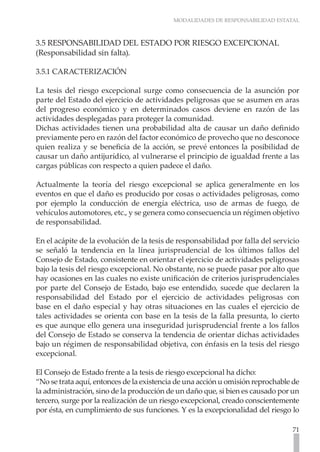 MODALIDADES DE RESPONSABILIDAD ESTATAL
71
3.5 RESPONSABILIDAD DEL ESTADO POR RIESGO EXCEPCIONAL
(Responsabilidad sin falta).
3.5.1 CARACTERIZACIÓN
La tesis del riesgo excepcional surge como consecuencia de la asunción por
parte del Estado del ejercicio de actividades peligrosas que se asumen en aras
del progreso económico y en determinados casos deviene en razón de las
actividades desplegadas para proteger la comunidad.
Dichas actividades tienen una probabilidad alta de causar un daño definido
previamente pero en razón del factor económico de provecho que no desconoce
quien realiza y se beneficia de la acción, se prevé entonces la posibilidad de
causar un daño antijurídico, al vulnerarse el principio de igualdad frente a las
cargas públicas con respecto a quien padece el daño.
Actualmente la teoría del riesgo excepcional se aplica generalmente en los
eventos en que el daño es producido por cosas o actividades peligrosas, como
por ejemplo la conducción de energía eléctrica, uso de armas de fuego, de
vehículos automotores, etc., y se genera como consecuencia un régimen objetivo
de responsabilidad.
En el acápite de la evolución de la tesis de responsabilidad por falla del servicio
se señaló la tendencia en la línea jurisprudencial de los últimos fallos del
Consejo de Estado, consistente en orientar el ejercicio de actividades peligrosas
bajo la tesis del riesgo excepcional. No obstante, no se puede pasar por alto que
hay ocasiones en las cuales no existe unificación de criterios jurisprudenciales
por parte del Consejo de Estado, bajo ese entendido, sucede que declaren la
responsabilidad del Estado por el ejercicio de actividades peligrosas con
base en el daño especial y hay otras situaciones en las cuales el ejercicio de
tales actividades se orienta con base en la tesis de la falla presunta, lo cierto
es que aunque ello genera una inseguridad jurisprudencial frente a los fallos
del Consejo de Estado se conserva la tendencia de orientar dichas actividades
bajo un régimen de responsabilidad objetiva, con énfasis en la tesis del riesgo
excepcional.
El Consejo de Estado frente a la tesis de riesgo excepcional ha dicho:
“No se trata aquí, entonces de la existencia de una acción u omisión reprochable de
la administración, sino de la producción de un daño que, si bien es causado por un
tercero, surge por la realización de un riesgo excepcional, creado conscientemente
por ésta, en cumplimiento de sus funciones. Y es la excepcionalidad del riesgo lo
 