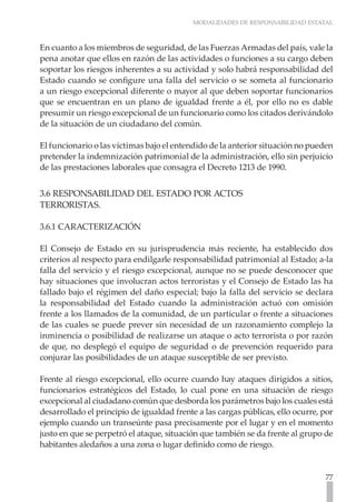 MODALIDADES DE RESPONSABILIDAD ESTATAL
77
En cuanto a los miembros de seguridad, de las Fuerzas Armadas del país, vale la
pena anotar que ellos en razón de las actividades o funciones a su cargo deben
soportar los riesgos inherentes a su actividad y solo habrá responsabilidad del
Estado cuando se configure una falla del servicio o se someta al funcionario
a un riesgo excepcional diferente o mayor al que deben soportar funcionarios
que se encuentran en un plano de igualdad frente a él, por ello no es dable
presumir un riesgo excepcional de un funcionario como los citados derivándolo
de la situación de un ciudadano del común.
El funcionario o las víctimas bajo el entendido de la anterior situación no pueden
pretender la indemnización patrimonial de la administración, ello sin perjuicio
de las prestaciones laborales que consagra el Decreto 1213 de 1990.
3.6 RESPONSABILIDAD DEL ESTADO POR ACTOS
TERRORISTAS.
3.6.1 CARACTERIZACIÓN
El Consejo de Estado en su jurisprudencia más reciente, ha establecido dos
criterios al respecto para endilgarle responsabilidad patrimonial al Estado; a-la
falla del servicio y el riesgo excepcional, aunque no se puede desconocer que
hay situaciones que involucran actos terroristas y el Consejo de Estado las ha
fallado bajo el régimen del daño especial; bajo la falla del servicio se declara
la responsabilidad del Estado cuando la administración actuó con omisión
frente a los llamados de la comunidad, de un particular o frente a situaciones
de las cuales se puede prever sin necesidad de un razonamiento complejo la
inminencia o posibilidad de realizarse un ataque o acto terrorista o por razón
de que, no desplegó el equipo de seguridad o de prevención requerido para
conjurar las posibilidades de un ataque susceptible de ser previsto.
Frente al riesgo excepcional, ello ocurre cuando hay ataques dirigidos a sitios,
funcionarios estratégicos del Estado, lo cual pone en una situación de riesgo
excepcional al ciudadano común que desborda los parámetros bajo los cuales está
desarrollado el principio de igualdad frente a las cargas públicas, ello ocurre, por
ejemplo cuando un transeúnte pasa precisamente por el lugar y en el momento
justo en que se perpetró el ataque, situación que también se da frente al grupo de
habitantes aledaños a una zona o lugar definido como de riesgo.
 