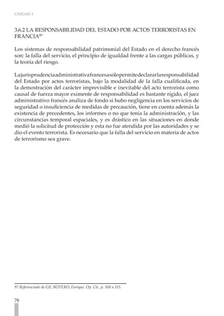 UNIDAD 3
78
3.6.2 LA RESPONSABILIDAD DEL ESTADO POR ACTOS TERRORISTAS EN
FRANCIA97
Los sistemas de responsabilidad patrimonial del Estado en el derecho francés
son: la falla del servicio, el principio de igualdad frente a las cargas públicas, y
la teoría del riesgo.
Lajurisprudenciaadministrativafrancesasólopermitedeclararlaresponsabilidad
del Estado por actos terroristas, bajo la modalidad de la falla cualificada, en
la demostración del carácter imprevisible e inevitable del acto terrorista como
causal de fuerza mayor eximente de responsabilidad es bastante rígido, el juez
administrativo francés analiza de fondo si hubo negligencia en los servicios de
seguridad o insuficiencia de medidas de precaución, tiene en cuenta además la
existencia de precedentes, los informes o no que tenía la administración, y las
circunstancias temporal espaciales, y es drástico en las situaciones en donde
medió la solicitud de protección y esta no fue atendida por las autoridades y se
dio el evento terrorista. Es necesario que la falla del servicio en materia de actos
de terrorismo sea grave.
97 Referenciado de GIL BOTERO, Enrique. Op. Cit., p. 108 a 115.
 