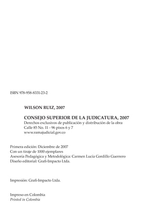 ISBN 978-958-8331-23-2
WILSON RUIZ, 2007
CONSEJO SUPERIOR DE LA JUDICATURA, 2007
Derechos exclusivos de publicación y distribución de la obra
Calle 85 No. 11 - 96 pisos 6 y 7
www.ramajudicial.gov.co
Primera edición: Diciembre de 2007
Con un tiraje de 1000 ejemplares
Asesoría Pedagógica y Metodológica: Carmen Lucía Gordillo Guerrero
Diseño editorial: Grafi-Impacto Ltda.
Impresión: Grafi-Impacto Ltda.
Impreso en Colombia
Printed in Colombia
 