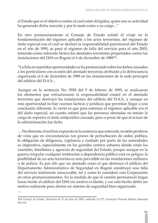 MODALIDADES DE RESPONSABILIDAD ESTATAL
81
el Estado que es el objetivo contra el cual están dirigidos, quien con su actividad
ha generado dicha reacción y por lo tanto están a su cargo…”
En otro pronunciamiento el Consejo de Estado señaló el viraje en la
fundamentación del régimen aplicable a los actos terroristas, del régimen de
daño especial con el cual se declaró la responsabilidad patrimonial del Estado
en el año de 1995, se pasó al régimen de falla del servicio para el año 2005,
tomando como referente fáctico los atentados terroristas perpetrados contra las
instalaciones del DAS en Bogotá el 6 de diciembre de 1989104
:
“LaSalaenrepetidasoportunidadessehapronunciadosobrelosdañoscausados
a los particulares con ocasión del atentado terrorista atribuido a la delincuencia
organizada el 6 de diciembre de 1989 en las instalaciones de la sede principal
del edificio del D.A.S…
Aunque en la sentencia No. 9550 del 9 de febrero de 1995, se analizaron
los elementos que estructuraron la responsabilidad estatal en el atentado
terrorista que destruyó las instalaciones del edificio del D.A.S., y aunque en
esta oportunidad no hay razones fácticas y jurídicas que permitan llegar a una
conclusión diferente, lo cierto es que para entonces el régimen aplicable era el
del daño especial, en cuanto estimó que las personas afectadas no tenían la
carga de soportar el daño antijurídico causado, pues a pesar de que el actuar de
la administración fue lícito.
…Noobstante,elanálisisexpuestoenlasentenciaqueantecede,nodebeperderse
de vista que en circunstancias tan graves de perturbación de orden público,
la obligación de diligencia, vigilancia y cuidado por parte de las autoridades
es imperativa, especialmente en los grandes centros urbanos donde están los
cuarteles, batallones y agencias de seguridad del Estado, porque aunque en la
guerra irregular cualquier institución o dependencia pública está en peligro, la
posibilidad de un acto terrorista es más previsible en las instalaciones militares
o de policía. Es por ello que un atentado como el que destruyó el edificio del
Departamento Administrativo de Seguridad en Bogotá constituyó una falla
del servicio totalmente inexcusable, tal y como lo consideró esta Corporación
en otros pronunciamientos. En la medida de que el camión permaneció largas
horas frente al edificio del DAS sin motivo evidente, y ese solo hecho debió ser
motivo suficiente para alertar un sistema de seguridad bien organizado.
…
104 Consejo de Estado. Sentencia de 13 de julio de 2005, radicado 11.372. Consejero Ponente Ramiro Saavedra
Becerra.
 