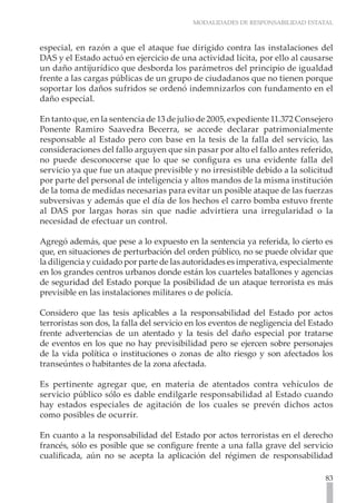 MODALIDADES DE RESPONSABILIDAD ESTATAL
83
especial, en razón a que el ataque fue dirigido contra las instalaciones del
DAS y el Estado actuó en ejercicio de una actividad lícita, por ello al causarse
un daño antijurídico que desborda los parámetros del principio de igualdad
frente a las cargas públicas de un grupo de ciudadanos que no tienen porque
soportar los daños sufridos se ordenó indemnizarlos con fundamento en el
daño especial.
En tanto que, en la sentencia de 13 de julio de 2005, expediente 11.372 Consejero
Ponente Ramiro Saavedra Becerra, se accede declarar patrimonialmente
responsable al Estado pero con base en la tesis de la falla del servicio, las
consideraciones del fallo arguyen que sin pasar por alto el fallo antes referido,
no puede desconocerse que lo que se configura es una evidente falla del
servicio ya que fue un ataque previsible y no irresistible debido a la solicitud
por parte del personal de inteligencia y altos mandos de la misma institución
de la toma de medidas necesarias para evitar un posible ataque de las fuerzas
subversivas y además que el día de los hechos el carro bomba estuvo frente
al DAS por largas horas sin que nadie advirtiera una irregularidad o la
necesidad de efectuar un control.
Agregó además, que pese a lo expuesto en la sentencia ya referida, lo cierto es
que, en situaciones de perturbación del orden público, no se puede olvidar que
la diligencia y cuidado por parte de las autoridades es imperativa, especialmente
en los grandes centros urbanos donde están los cuarteles batallones y agencias
de seguridad del Estado porque la posibilidad de un ataque terrorista es más
previsible en las instalaciones militares o de policía.
Considero que las tesis aplicables a la responsabilidad del Estado por actos
terroristas son dos, la falla del servicio en los eventos de negligencia del Estado
frente advertencias de un atentado y la tesis del daño especial por tratarse
de eventos en los que no hay previsibilidad pero se ejercen sobre personajes
de la vida política o instituciones o zonas de alto riesgo y son afectados los
transeúntes o habitantes de la zona afectada.
Es pertinente agregar que, en materia de atentados contra vehículos de
servicio público sólo es dable endilgarle responsabilidad al Estado cuando
hay estados especiales de agitación de los cuales se prevén dichos actos
como posibles de ocurrir.
En cuanto a la responsabilidad del Estado por actos terroristas en el derecho
francés, sólo es posible que se configure frente a una falla grave del servicio
cualificada, aún no se acepta la aplicación del régimen de responsabilidad
 