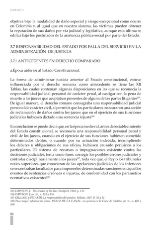 UNIDAD 3
84
objetiva bajo la modalidad de daño especial y riesgo excepcional como ocurre
en Colombia y, al igual que en nuestro sistema, las víctimas pueden obtener
la reparación de sus daños por vía judicial y legislativa, aunque esta última se
edifica bajo los postulados de la asistencia pública-social por parte del Estado.
3.7 RESPONSABILIDAD DEL ESTADO POR FALLA DEL SERVICIO EN LA
ADMINISTRACIÓN DE JUSTICIA
	
3.7.1 ANTECEDENTES EN DERECHO COMPARADO
a.Época anterior al Estado Constitucional:
La forma de administrar justicia anterior al Estado constitucional, estuvo
influenciada por el derecho romano, como antecedente se tiene las XII
Tablas, las cuales contenían algunas disposiciones en las que se reconocía la
responsabilidad judicial personal de carácter penal, al castigar con la pena de
muerte a los jueces que aceptaban presentes de alguna de las partes litigantes105
.
De igual manera, el derecho romano consagraba una responsabilidad judicial
personal de carácter civil, al permitir que los particulares instauraran una acción
de reclamación de daños contra los jueces que en el ejercicio de sus funciones
judiciales hubiesen dictado una sentencia injusta106
Enconclusiónsepuededecirque,enlaépocamedieval,antesdelestablecimiento
del Estado constitucional, se reconocía una responsabilidad personal penal y
civil de los jueces, cuando en el ejercicio de sus funciones hubiesen cometido
determinados delitos, o cuando por su actuación indebida, incumpliendo
los deberes u obligaciones de sus oficios, hubiesen causado perjuicios a los
particulares. El sistema de recursos o impugnaciones existente contra las
decisiones judiciales, tenía como fines: corregir los posibles errores judiciales y
controlar disciplinariamente a los jueces107
, toda vez que, el Rey o los tribunales
reales superiores que conocieran de las apelaciones judiciales de los inferiores
se encontraban facultados para imponerles determinadas sanciones en aquellos
eventos de sentencias erróneas o injustas, de conformidad con los parámetros
normativos existentes108
.
105 DAWSON, J. `The oracles of the law. Westport, 1968. p. 135
106 DAWSON, J. op cit., p. 135 y 136.
107 GIULANI y PICARDI. La responsabilità del giudice. Milano, 1987. P. 30 y 31
108 Para mayor información véase. PEREZ DE LA CANAL. La justicia en la Corte de Castilla, ob cit., p. 405 a
408
 