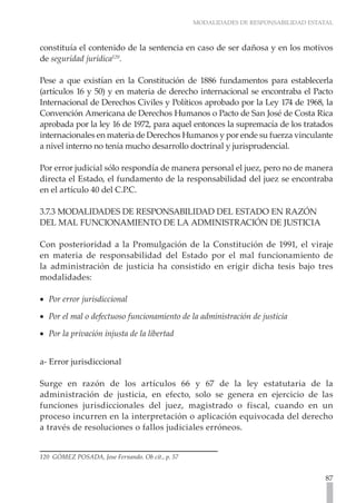 MODALIDADES DE RESPONSABILIDAD ESTATAL
87
constituía el contenido de la sentencia en caso de ser dañosa y en los motivos
de seguridad jurídica120
.
Pese a que existían en la Constitución de 1886 fundamentos para establecerla
(artículos 16 y 50) y en materia de derecho internacional se encontraba el Pacto
Internacional de Derechos Civiles y Políticos aprobado por la Ley 174 de 1968, la
Convención Americana de Derechos Humanos o Pacto de San José de Costa Rica
aprobada por la ley 16 de 1972, para aquel entonces la supremacía de los tratados
internacionales en materia de Derechos Humanos y por ende su fuerza vinculante
a nivel interno no tenía mucho desarrollo doctrinal y jurisprudencial.
Por error judicial sólo respondía de manera personal el juez, pero no de manera
directa el Estado, el fundamento de la responsabilidad del juez se encontraba
en el artículo 40 del C.P.C.
3.7.3 MODALIDADES DE RESPONSABILIDAD DEL ESTADO EN RAZÓN
DEL MAL FUNCIONAMIENTO DE LA ADMINISTRACIÓN DE JUSTICIA
Con posterioridad a la Promulgación de la Constitución de 1991, el viraje
en materia de responsabilidad del Estado por el mal funcionamiento de
la administración de justicia ha consistido en erigir dicha tesis bajo tres
modalidades:
Por error jurisdiccional
•
•
Por el mal o defectuoso funcionamiento de la administración de justicia
•
•
Por la privación injusta de la libertad
•
•
a- Error jurisdiccional
Surge en razón de los artículos 66 y 67 de la ley estatutaria de la
administración de justicia, en efecto, solo se genera en ejercicio de las
funciones jurisdiccionales del juez, magistrado o fiscal, cuando en un
proceso incurren en la interpretación o aplicación equivocada del derecho
a través de resoluciones o fallos judiciales erróneos.
120 GÓMEZ POSADA, Jose Fernando. Ob cit., p. 57
 