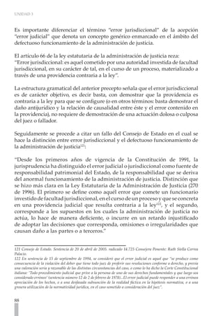 UNIDAD 3
88
Es importante diferenciar el término “error jurisdiccional” de la acepción
“error judicial” que denota un concepto genérico enmarcado en el ámbito del
defectuoso funcionamiento de la administración de justicia.
El artículo 66 de la ley estatutaria de la administración de justicia reza:
“Error jurisdiccional: es aquel cometido por una autoridad investida de facultad
jurisdiccional, en su carácter de tal, en el curso de un proceso, materializado a
través de una providencia contraria a la ley”.
La estructura gramatical del anterior precepto señala que el error jurisdiccional
es de carácter objetivo, es decir basta, con demostrar que la providencia es
contraria a la ley para que se configure (o en otros términos: basta demostrar el
daño antijurídico y la relación de causalidad entre éste y el error contenido en
la providencia), no requiere de demostración de una actuación dolosa o culposa
del juez o fallador.
Seguidamente se procede a citar un fallo del Consejo de Estado en el cual se
hace la distinción entre error jurisdiccional y el defectuoso funcionamiento de
la administración de justicia121
:
“Desde los primeros años de vigencia de la Constitución de 1991, la
jurisprudencia ha distinguido el error judicial o jurisdiccional como fuente de
responsabilidad patrimonial del Estado, de la responsabilidad que se deriva
del anormal funcionamiento de la administración de justicia. Distinción que
se hizo más clara en la Ley Estatutaria de la Administración de Justicia (270
de 1996). El primero se define como aquél error que comete un funcionario
investido de facultad jurisdiccional, en el curso de un proceso y que se concreta
en una providencia judicial que resulta contraria a la ley122
, y el segundo,
corresponde a los supuestos en los cuales la administración de justicia no
actúa, lo hace de manera deficiente, o incurre en un retardo injustificado
de adoptar las decisiones que corresponda, omisiones o irregularidades que
causan daño a las partes o a terceros.”
121 Consejo de Estado. Sentencia de 20 de abril de 2005. radicado 14.725 Consejera Ponente: Ruth Stella Correa
Palacio.
122 En sentencia de 15 de septiembre de 1994, se consideró que el error judicial es aquel que “se produce como
consecuencia de la violación del deber que tiene todo juez de proferir sus resoluciones conforme a derecho, y previa
una valoración seria y razonable de las distintas circunstancias del caso, o como lo ha dicho la Corte Constitucional
italiana: ‘Todo procedimiento judicial que prive a la persona de uno de sus derechos fundamentales y que luego sea
considerado erróneo’ (sentencia número 12 de 2 de febrero de 1978)...El error judicial puede responder a una errónea
apreciación de los hechos, o a una desfasada subsunción de la realidad fáctica en la hipótesis normativa, o a una
grosera utilización de la normatividad jurídica, en el caso sometido a consideración del juez”.
 