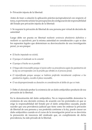 MODALIDADES DE RESPONSABILIDAD ESTATAL
89
b- Privación injusta de la libertad:
Antes de traer a colación la aplicación práctico-jurisprudencial con respecto al
tema,espertinenteseñalarlospresupuestosdeconfiguraciónderesponsabilidad
del Estado por privación injusta de la libertad:
1- Se requiere la privación de libertad de una persona por virtud de decisión de
autoridad
Luego debe ser puesta en libertad mediante sentencia absolutoria definitiva o
mediante su equivalente; por la misma autoridad en consideración a que se dan
los supuestos legales que determinan su desvinculación de una investigación
penal, ya sea porque:
El hecho imputado no existió,
•
•
O porque el sindicado no lo cometió	
•
•
O porque el hecho no es punible
•
•
O haya sido irrazonable porque el juicio sobre su procedencia según los parámetros de
•
•
la ley no correspondan con la prueba que obraba en el proceso penal,
O injustificada porque aunque se hubiera proferido inicialmente conforme a los
•
•
parámetros legales, excedió el plazo razonable,
O sea desproporcionada su duración en consideración al delito de que se trate.
•
•
3- Debe el afectado probar la existencia de un daño antijurídico producto de esa
privación de la libertad.
En la demostración del daño antijurídico, No es imprescindible demostrar la
existencia de una decisión errónea; de acuerdo con los postulados en que se
erige la responsabilidad del Estado por el daño antijurídico causado, puede
suceder que una providencia judicial que tiene como fin ordenar la privación
de libertad de una persona y sea proferida conforme a la ley, puede causar un
daño antijurídico cuando en el curso de la investigación penal no se desvirtúa
la presunción de inocencia del sindicado que, en cumplimiento de dicha
providencia, ha sido privado de la libertad.
 