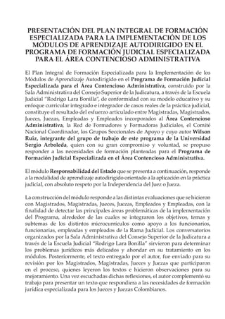 PRESENTACIÓN DEL PLAN INTEGRAL DE FORMACIÓN
ESPECIALIZADA PARA LA IMPLEMENTACIÓN DE LOS
MÓDULOS DE APRENDIZAJE AUTODIRIGIDO EN EL
PROGRAMA DE FORMACIÓN JUDICIAL ESPECIALIZADA
PARA EL ÁREA CONTENCIOSO ADMINISTRATIVA
El Plan Integral de Formación Especializada para la Implementación de los
Módulos de Aprendizaje Autodirigido en el Programa de Formación Judicial
Especializada para el Área Contencioso Administrativa, construido por la
Sala Administrativa del Consejo Superior de la Judicatura, a través de la Escuela
Judicial “Rodrigo Lara Bonilla”, de conformidad con su modelo educativo y su
enfoque curricular integrado e integrador de casos reales de la práctica judicial,
constituye el resultado del esfuerzo articulado entre Magistradas, Magistrados,
Jueces, Juezas, Empleadas y Empleados incorporados al Área Contencioso
Administrativa, la Red de Formadores y Formadoras Judiciales, el Comité
Nacional Coordinador, los Grupos Seccionales de Apoyo y cuyo autor Wilson
Ruiz, integrante del grupo de trabajo de este programa de la Universidad
Sergio Arboleda, quien con su gran compromiso y voluntad, se propuso
responder a las necesidades de formación planteadas para el Programa de
Formación Judicial Especializada en el Área Contencioso Administrativa.
El módulo Responsabilidad del Estado que se presenta a continuación, responde
a la modalidad de aprendizaje autodirigido orientado a la aplicación en la práctica
judicial, con absoluto respeto por la Independencia del Juez o Jueza.
La construcción del módulo responde a las distintas evaluaciones que se hicieron
con Magistrados, Magistradas, Jueces, Juezas, Empleados y Empleadas, con la
finalidad de detectar las principales áreas problemáticas de la implementación
del Programa, alrededor de las cuales se integraron los objetivos, temas y
subtemas de los distintos microcurrículos como apoyo a los funcionarios,
funcionarias, empleadas y empleados de la Rama Judicial. Los conversatorios
organizados por la Sala Administrativa del Consejo Superior de la Judicatura a
través de la Escuela Judicial “Rodrigo Lara Bonilla” sirvieron para determinar
los problemas jurídicos más delicados y ahondar en su tratamiento en los
módulos. Posteriormente, el texto entregado por el autor, fue enviado para su
revisión por los Magistrados, Magistradas, Jueces y Juezas que participaron
en el proceso, quienes leyeron los textos e hicieron observaciones para su
mejoramiento. Una vez escuchadas dichas reflexiones, el autor complementó su
trabajo para presentar un texto que respondiera a las necesidades de formación
jurídica especializada para los Jueces y Juezas Colombianos.
 
