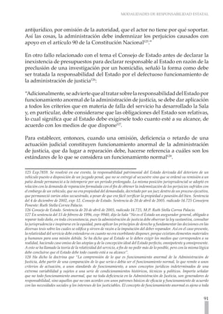 MODALIDADES DE RESPONSABILIDAD ESTATAL
91
antijurídico, por omisión de la autoridad, que el actor no tiene por qué soportar.
Así las cosas, la administración debe indemnizar los perjuicios causados con
apoyo en el artículo 90 de la Constitución Nacional125
.”
En otro fallo relacionado con el tema el Consejo de Estado antes de declarar la
inexistencia de presupuestos para declarar responsable al Estado en razón de la
preclusión de una investigación por un homicidio, señaló la forma como debe
ser tratada la responsabilidad del Estado por el defectuoso funcionamiento de
la administración de justicia126
:
“Adicionalmente,seadviertequealtratarsobrelaresponsabilidaddelEstadopor
funcionamiento anormal de la administración de justicia, se debe dar aplicación
a todos los criterios que en materia de falla del servicio ha desarrollado la Sala
y, en particular, debe considerarse que las obligaciones del Estado son relativas,
lo cual significa que al Estado debe exigírsele todo cuanto esté a su alcance, de
acuerdo con los medios de que dispone127
.
Para establecer, entonces, cuando una omisión, deficiencia o retardo de una
actuación judicial constituyen funcionamiento anormal de la administración
de justicia, que da lugar a reparación debe, hacerse referencia a cuáles son los
estándares de lo que se considera un funcionamiento normal128
.
125 Exp.7859. Se resolvió en ese evento, la responsabilidad patrimonial del Estado derivada del deterioro de un
vehículo puesto a disposición de un juzgado penal, que no se entregó al secuestre sino que se ordenó su remisión a un
patio donde permaneció a la intemperie por un período prolongado. La misma posición jurisprudencial se adoptó en
relación con la demanda de reparación formulada con el fin de obtener la indemnización de los perjuicios sufridos con
el embargo de un vehículo, que no era propiedad del demandado, decretado por un juez dentro de un proceso ejecutivo,
que permaneció varios años secuestrado, a pesar de que era fácil verificar la propiedad o posesión del bien. Sentencia
del 4 de diciembre de 2002, exp: 12. Consejo de Estado. Sentencia de 20 de abril de 2005. radicado 14.725 Consejera
Ponente: Ruth Stella Correa Palacio.
126 Consejo de Estado. Sentencia de 20 de abril de 2005, radicado 14.725, M.P. Ruth Stella Correa Palacio.
127 En sentencia del 15 de febrero de 1996, exp: 9940, dijo la Sala “No es el Estado un asegurador general, obligado a
reparar todo daño, en toda circunstancia, pues la administración de justicia debe observar la ley sustantiva, consultar
la jurisprudencia e inspirarse en la equidad, para aplicar los principios de derecho y fundamentar las decisiones en las
diversas tesis sobre los cuales se edifica y sirven de razón a la imputación del deber reparador. Así en el caso presente,
la relatividad del servicio debe entenderse en cuanto no era exorbitante disponer, porque existían elementos materiales
y humanos para una misión debida. Se ha dicho que al Estado se le deben exigir los medios que corresponden a su
realidad, haciendo caso omiso de las utopías y de la concepción ideal del Estado perfecto, omnipotente y omnipresente.
A esto se ha llamado la teoría de la relatividad del servicio, a fin de no pedir más de lo posible, pero con la misma lógica
debe concluirse que el Estado debe todo cuanto está a su alcance”.
128 Ha dicho la doctrina que “La comprensión de lo que es funcionamiento anormal de la Administración de
Justicia, debe partir de una comparación de lo que sería o debía ser el funcionamiento normal, lo que remite a unos
criterios de actuación, a unos standards de funcionamiento, a unos conceptos jurídicos indeterminados de una
extrema variabilidad y sujetos a una serie de condicionamientos históricos, técnicos y políticos. Importa señalar
que no todo funcionamiento anormal, que no toda deficiencia en la Administración de Justicia, son generadores de
responsabilidad, sino aquellos que no van acordes con unos patrones básicos de eficacia y funcionamiento de acuerdo
con las necesidades sociales y los intereses de los justiciables. El concepto de funcionamiento anormal es ajeno a toda
 