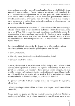 MODALIDADES DE RESPONSABILIDAD ESTATAL
93
derecho internacional en torno al tema, la aplicabilidad y exigibilidad interna
era prácticamente nula y el Estado entonces, respaldado en el artículo 40 del
CPC, se exoneraba de responder en los casos en que el juez había actuado con
dolo, fraude, abuso de autoridad, o en los eventos en que omitiera o retardara
injustificadamente una providencia o un proyecto o cuando el juez obraba por
error inexcusable, se trataba de un sistema inspirado en la culpa personal y no
en la culpa o falta del servicio.
Con la expedición del artículo 90 de la Constitución de 1991, el cual consagra
el daño antijurídico y es desarrollado en materia de administración de justicia
en la Ley 270 de 1996, se logra distinguir entre la responsabilidad personal del
funcionario y la responsabilidad patrimonial del Estado que surge cuando en
el ejercicio de la actividad judicial se causa un daño antijurídico a un particular,
quien se encuentra habilitado para demandar la responsabilidad del Estado en
forma directa.
La responsabilidad patrimonial del Estado por la falla en el servicio de
administración de justicia, está erigida bajo tres modalidades:
Error jurisdiccional.
•
•
Mal o defectuoso funcionamiento de la administración de justicia
•
•
Privación injusta de la libertad.
•
•
El error jurisdiccional se desarrolla en los artículos 66 y 67 de la Ley 270 de 1996,
solo se puede aplicar en el ejercicio de aquellos funcionarios con facultades
jurisdiccionales que en el transcurso de un proceso emitan una providencia o
un fallo bajo una errónea interpretación o aplicación equivocada del derecho. Es
de carácter objetivo, puesto que solo se requiere de la acreditación del nexo de
causalidad entre el daño antijurídico y la providencia proferida.
La privación injusta de libertad surge cuando se configuran los siguientes
elementos:
1- Se requiere la privación de libertad de una persona por virtud de decisión de
autoridad
Luego debe ser puesta en libertad mediante sentencia absolutoria definitiva o
mediante su equivalente; por la misma autoridad en consideración a que se dan
 