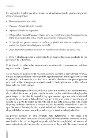 UNIDAD 3
94
los supuestos legales que determinan su desvinculación de una investigación
penal, ya sea porque:
El hecho imputado no existió,
•
•
O porque el sindicado no lo cometió	
•
•
O porque el hecho no es punible
•
•
O haya sido irrazonable porque el juicio sobre su procedencia según los parámetros de
•
•
la ley no correspondan con la prueba que obraba en el proceso penal,
O injustificada porque aunque se hubiera proferido inicialmente conforme a los
•
•
parámetros legales, excedió el plazo razonable,
O sea desproporcionada su duración en consideración al delito de que se trate.
•
•
3- Debe el afectado probar la existencia de un daño antijurídico producto de esa
privación de la libertad.
El sindicado no debe haber determinado su detención con su conducta dolosa
o gravemente culposa.
No es necesario demostrar la existencia de una decisión o providencia errónea,
ya que esta puede haber sido expedida legalmente pero al no lograr desvirtuar
el principio de inocencia y proferir una decisión absolutoria se puede generar
una daño antijurídico ya que se afectó un derecho fundamental: la libertad, así
haya sido por corto tiempo.
EncuantoalaresponsabilidaddelEstadoporelmalodefectuosofuncionamiento
de la administración de justicia (relacionado con las actividades desplegadas
para juzgar y ejecutar lo juzgado) hay que recalcar que en esta modalidad
se aplica la teoría de la falla del servicio pero hay que tener en cuenta que al
Estado se le debe de exigir, de acuerdo con lo que esté a su alcance y de lo que
dispone, se deberá entonces, hacer un análisis razonable tomando en cuenta lo
que dispone el Estado y la efectividad, celeridad, eficiencia que con base en esa
disponibilidad de recursos se le puede exigir a los despachos judiciales.
Es preciso además, en caso concreto para determinar si hay lugar a la
responsabilidaddelEstadoporelretardo,decidirsesiesteestuvoonojustificado,
conclusión a la cual se llegará luego de señalar la complejidad del asunto, el
comportamiento del recurrente, la forma como haya sido llevado el caso, el
 