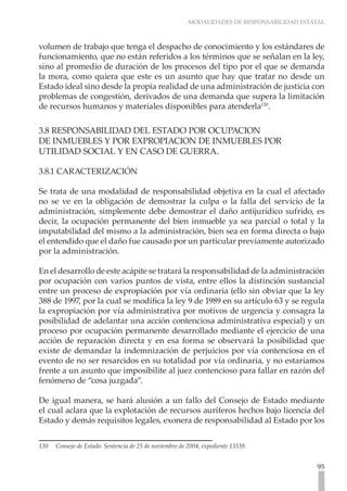 MODALIDADES DE RESPONSABILIDAD ESTATAL
95
volumen de trabajo que tenga el despacho de conocimiento y los estándares de
funcionamiento, que no están referidos a los términos que se señalan en la ley,
sino al promedio de duración de los procesos del tipo por el que se demanda
la mora, como quiera que este es un asunto que hay que tratar no desde un
Estado ideal sino desde la propia realidad de una administración de justicia con
problemas de congestión, derivados de una demanda que supera la limitación
de recursos humanos y materiales disponibles para atenderla130
.
3.8 RESPONSABILIDAD DEL ESTADO POR OCUPACION
DE INMUEBLES Y POR EXPROPIACION DE INMUEBLES POR
UTILIDAD SOCIAL Y EN CASO DE GUERRA.
3.8.1 CARACTERIZACIÓN
Se trata de una modalidad de responsabilidad objetiva en la cual el afectado
no se ve en la obligación de demostrar la culpa o la falla del servicio de la
administración, simplemente debe demostrar el daño antijurídico sufrido, es
decir, la ocupación permanente del bien inmueble ya sea parcial o total y la
imputabilidad del mismo a la administración, bien sea en forma directa o bajo
el entendido que el daño fue causado por un particular previamente autorizado
por la administración.
En el desarrollo de este acápite se tratará la responsabilidad de la administración
por ocupación con varios puntos de vista, entre ellos la distinción sustancial
entre un proceso de expropiación por vía ordinaria (ello sin obviar que la ley
388 de 1997, por la cual se modifica la ley 9 de 1989 en su artículo 63 y se regula
la expropiación por vía administrativa por motivos de urgencia y consagra la
posibilidad de adelantar una acción contenciosa administrativa especial) y un
proceso por ocupación permanente desarrollado mediante el ejercicio de una
acción de reparación directa y en esa forma se observará la posibilidad que
existe de demandar la indemnización de perjuicios por vía contenciosa en el
evento de no ser resarcidos en su totalidad por vía ordinaria, y no estaríamos
frente a un asunto que imposibilite al juez contencioso para fallar en razón del
fenómeno de “cosa juzgada”.
De igual manera, se hará alusión a un fallo del Consejo de Estado mediante
el cual aclara que la explotación de recursos auríferos hechos bajo licencia del
Estado y demás requisitos legales, exonera de responsabilidad al Estado por los
130 Consejo de Estado. Sentencia de 25 de noviembre de 2004, expediente 13539.
 