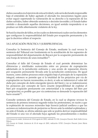UNIDAD 3
96
dañoscausadosenelejerciciodeestaactividadysoloseríadeclaradoresponsable
bajo el entendido de haber agotado el afectado los mecanismos legales para
evitar seguir soportando la vulneración de su derecho o la reparación de los
daños sufridos, haber obtenido sentencia o decisión favorable y el Estado haber
omitido o desacatado aquellas decisiones, en igual sentido respondería si se
produce un fallo abiertamente violatorio de la ley.
Se hará la citación de fallos, en los cuales se determinará cuales son los elementos
que configuran la responsabilidad del Estado por ocupación permanente y lo
que la doctrina refiere al respecto.
3.8.2 APLICACIÓN PRÁCTICA Y JURISPRUDENCIAL
Consultar la Sentencia del Consejo de Estado, mediante la cual revoca la
sentencia del Tribunal con fundamento en la acreditación de los supuestos de
responsabilidad del departamento de Boyacá por la ocupación permanente de
una franja de terreno de unos inmuebles131
.
Consultar el fallo del Consejo de Estado el cual permite determinar las
diferencias y similitudes sustanciales entre un proceso de expropiación
adelantado en la jurisdicción ordinaria y una acción de reparación directa
por ocupación permanente llevada ante la jurisdicción contenciosa. De igual
manera, como ambos procesos están erigidos bajo el principio de la reparación
integral, entonces se permite que si la totalidad de los perjuicios por vía de
expropiación no fueron reconocidos, es decir, si solo se indemnizó el valor del
daño por concepto de daño emergente (precio del bien) y no se indemnizaron
los perjuicios por concepto de lucro cesante (imposibilidad de explotar el
bien por ocupación permanente con anterioridad a la compra del bien por
expropiación), es posible que por vía contenciosa se demande la reparación del
lucro cesante132
.
Consulte sentencia del Consejo de Estado, en la cual se dispone revocar la
sentencia de primera instancia negando todas las pretensiones, en razón a que
la explotación de recursos minerales bajo licencia judicial conlleva a que las
acciones en indemnización de perjuicios se lleven ante la entidad explotadora y
no ante el Estado, se afirma además que solo se podría derivar responsabilidad
del Estado si una vez el afectado haya agotado los procedimientos o medios
131 Consejo de estado. Sentencia de 10 de agosto de 2005, radicado 15.338. Consejera Ponente: Ruth Stella Correa
Palacio.
132 Consejo de Estado. Sentencia de 10 de mayo de 2001, radicación 11783. Consejero Ponente: Jesús Maria
Ballesteros.
 
