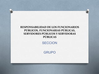 RESPONSABILIDAD DE LOS FUNCIONARIOS
PÚBLICOS, FUNCIONARIAS PÚBLICAS,
SERVIDORES PÚBLICOS Y SERVIDORAS
PÚBLICAS
SECCION
GRUPO
 