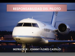 RESPONSABILIDAD DEL PILOTO
INSTRUCTOR : JOHNNY FLORES CASTILLO
 