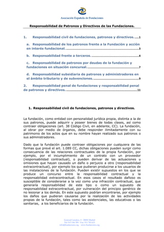 General Castaños, 4 28004 Madrid
Tel: 913 106 309 Fax: 915 783 623
info@fundaciones.org - www.fundaciones.org
Responsabilidad de Patronos y Directivos de las Fundaciones.
1. Responsabilidad civil de fundaciones, patronos y directivos. .....1
a. Responsabilidad de los patronos frente a la Fundación y acción
en interés fundacional. ........................................................................................3
b. Responsabilidad frente a terceros. .........................................................4
c. Responsabilidad de patronos por deudas de la fundación y
fundaciones en situación concursal...............................................................7
d. Responsabilidad subsidiaria de patronos y administradores en
el ámbito tributario y de subvenciones........................................................9
2. Responsabilidad penal de fundaciones y responsabilidad penal
de patronos y directivos.......................................................................................11
1. Responsabilidad civil de fundaciones, patronos y directivos.
La fundación, como entidad con personalidad jurídica propia, distinta a la de
sus patronos, puede adquirir y poseer bienes de todas clases, así como
contraer obligaciones (art. 38 Código Civil, en adelante, CC). La fundación,
al obrar por medio de órganos, debe responder ilimitadamente con su
patrimonio de los actos que en su nombre hayan realizado sus patronos o
sus administradores.
Dado que la fundación puede contraer obligaciones por cualquiera de las
formas que prevé el art. 1.089 CC, dichas obligaciones pueden surgir como
consecuencia de las relaciones contractuales de la propia fundación, por
ejemplo, por el incumplimiento de un contrato con un proveedor
(responsabilidad contractual), o pueden derivar de las actuaciones u
omisiones que hayan causado un daño o perjuicio a otro (responsabilidad
extracontractual), por ejemplo los que pudieran producirse a los usuarios de
las instalaciones de la fundación. Pueden existir supuestos en los que se
produce un concurso entre la responsabilidad contractual y la
responsabilidad extracontractual. En esos casos el resultado dañoso es
susceptible de considerarse a la vez como una infracción contractual, que
generaría responsabilidad de este tipo o como un supuesto de
responsabilidad extracontractual, por vulneración del principio genérico de
no lesionar a los demás. En este supuesto podrían encontrarse, por ejemplo
los daños que pudieran causarse por la realización de las actividades
propias de la fundación, tales como las asistenciales, las educativas o las
sanitarias, a los beneficiarios de la fundación.
 