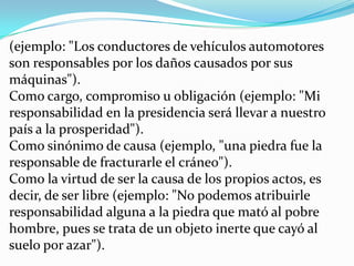 (ejemplo: "Los conductores de vehículos automotores son responsables por los daños causados por sus máquinas"). Como cargo, compromiso u obligación (ejemplo: "Mi responsabilidad en la presidencia será llevar a nuestro país a la prosperidad"). Como sinónimo de causa (ejemplo, "una piedra fue la responsable de fracturarle el cráneo"). Como la virtud de ser la causa de los propios actos, es decir, de ser libre (ejemplo: "No podemos atribuirle responsabilidad alguna a la piedra que mató al pobre hombre, pues se trata de un objeto inerte que cayó al suelo por azar"). 