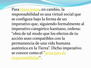 Para Hans Jonas, en cambio, la responsabilidad es una virtud social que se configura bajo la forma de un imperativo que, siguiendo formalmente al imperativo categórico kantiano, ordena: “obra de tal modo que los efectos de tu acción sean compatibles con la permanencia de una vida humana auténtica en la Tierra”. Dicho imperativo se conoce como el "principio de responsabilidad".