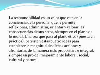 La responsabilidad es un valor que esta en la conciencia de la persona, que le permite reflexionar, administrar, orientar y valorar las consecuencias de sus actos, siempre en el plano de lo moral. Una vez que pasa al plano ético (puesta en práctica), persisten estas cuatro ideas para establecer la magnitud de dichas acciones y afrontarlas de la manera más propositiva e integral, siempre en pro del mejoramiento laboral, social, cultural y natural.