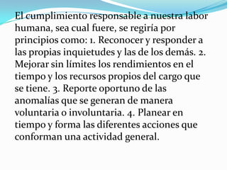El cumplimiento responsable a nuestra labor humana, sea cual fuere, se regiría por principios como: 1. Reconocer y responder a las propias inquietudes y las de los demás. 2. Mejorar sin límites los rendimientos en el tiempo y los recursos propios del cargo que se tiene. 3. Reporte oportuno de las anomalías que se generan de manera voluntaria o involuntaria. 4. Planear en tiempo y forma las diferentes acciones que conforman una actividad general. 