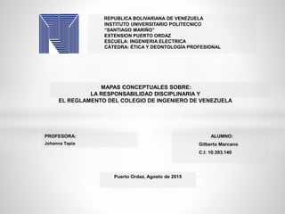 REPUBLICA BOLIVARIANA DE VENEZUELA
INSTITUTO UNIVERSITARIO POLITECNICO
“SANTIAGO MARIÑO”
EXTENSION PUERTO ORDAZ
ESCUELA: INGENIERIA ELECTRICA
CÁTEDRA: ÉTICA Y DEONTOLOGÍA PROFESIONAL
MAPAS CONCEPTUALES SOBRE:
LA RESPONSABILIDAD DISCIPLINARIA Y
EL REGLAMENTO DEL COLEGIO DE INGENIERO DE VENEZUELA
PROFESORA:
Johanna Tapia
ALUMNO:
Gilberto Marcano
C.I: 10.393.140
Puerto Ordaz, Agosto de 2015
 