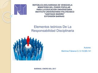 REPÚBLICA BOLIVARIANA DE VENEZUELA
MINISTERIO DEL PODER POPULAR
PARA LA EDUCACIÓN UNIVERSITARIA
INSTITUTO UNIVERSITARIO POLITÉCNICO
“SANTIAGO MARIÑO”
EXTENSIÓN BARINAS
BARINAS, ENERO DEL 2017
Autores:
Martínez Fabiana C.I.V-19.069.141
Elementos teóricos De La
Responsabilidad Disciplinaria
 