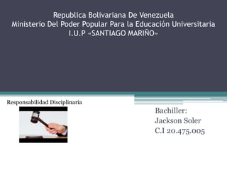 Republica Bolivariana De Venezuela
Ministerio Del Poder Popular Para la Educación Universitaria
I.U.P «SANTIAGO MARIÑO»
Bachiller:
Jackson Soler
C.I 20.475.005
Responsabilidad Disciplinaria
 
