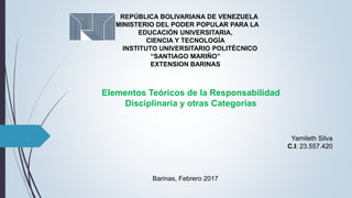REPÚBLICA BOLIVARIANA DE VENEZUELA
MINISTERIO DEL PODER POPULAR PARA LA
EDUCACIÓN UNIVERSITARIA,
CIENCIA Y TECNOLOGÍA
INSTITUTO UNIVERSITARIO POLITÉCNICO
“SANTIAGO MARIÑO”
EXTENSION BARINAS
Elementos Teóricos de la Responsabilidad
Disciplinaria y otras Categorías
Barinas, Febrero 2017
Yamileth Silva
C.I: 23.557.420
 