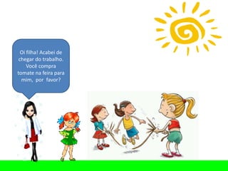 Oi filha! Acabei de
 chegar do trabalho.
     Você compra
tomate na feira para
  mim, por favor?
 