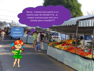 Nossa, a boneca que queria e é o
            mesmo valor do tomate!!! Ai, ai ,
            compro a boneca para mim ou o
               tomate para a mamãe???


   Vou
 comprar
a boneca!
 