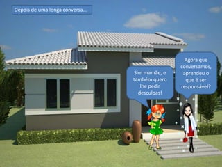 Depois de uma longa conversa...




                                                    Agora que
                                                  conversamos,
                                   Sim mamãe, e    aprendeu o
                                  também quero      que é ser
                                      lhe pedir   responsável?
                                     desculpas!
 