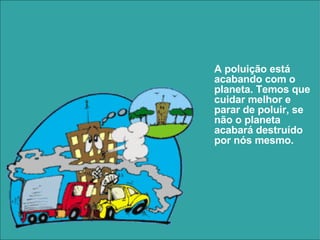A poluição está acabando com o planeta. Temos que cuidar melhor e parar de poluir, se não o planeta acabará destruído por nós mesmo. 