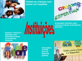 Instituições Visitam as crianças com cancer em hospitais. Arrecadam dinheiro para crianças pobres arrecadando dinheiro. Arrecadam comida para as pessoas  pobres. Ajudam crianças e pessoas com deficiência física  arrecadando dinheiro.  