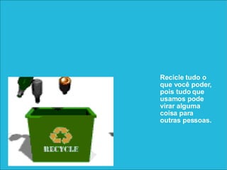 Recicle tudo o que você poder, pois tudo que usamos pode virar alguma coisa para outras pessoas.  