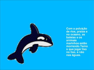 Com a poluição de rios, praias e no oceano, as baleias e os animais marinhos estão morrendo.Temos que jogar lixo no lixo, e não nas águas. 
