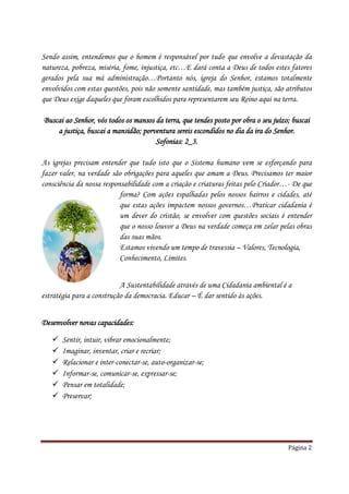 Sendo assim, entendemos que o homem é responsável por tudo que envolve a devastação da
natureza, pobreza, miséria, fome, injustiça, etc…E dará conta a Deus de todos estes fatores
gerados pela sua má administração…Portanto nós, igreja do Senhor, estamos totalmente
envolvidos com estas questões, pois não somente santidade, mas também justiça, são atributos
que Deus exige daqueles que foram escolhidos para representarem seu Reino aqui na terra.

Buscai ao Senhor, vós todos os mansos da terra, que tendes posto por obra o seu juízo; buscai
    a justiça, buscai a mansidão; porventura sereis escondidos no dia da ira do Senhor.
                                      Sofonias: 2_3.

As igrejas precisam entender que tudo isto que o Sistema humano vem se esforçando para
fazer valer, na verdade são obrigações para aqueles que amam a Deus. Precisamos ter maior
consciência da nossa responsabilidade com a criação e criaturas feitas pelo Criador…- De que
                           forma? Com ações espalhadas pelos nossos bairros e cidades, até
                           que estas ações impactem nossos governos…Praticar cidadania é
                           um dever do cristão, se envolver com questões sociais é entender
                           que o nosso louvor a Deus na verdade começa em zelar pelas obras
                           das suas mãos.
                           Estamos vivendo um tempo de travessia – Valores, Tecnologia,
                           Conhecimento, Limites.


                           A Sustentabilidade através de uma Cidadania ambiental é a
estratégia para a construção da democracia. Educar – É dar sentido às ações.


Desenvolver novas capacidades:

      Sentir, intuir, vibrar emocionalmente;
      Imaginar, inventar, criar e recriar;
      Relacionar e inter-conectar-se, auto-organizar-se;
      Informar-se, comunicar-se, expressar-se;
      Pensar em totalidade;
      Preservar;




                                                                                     Página 2
 