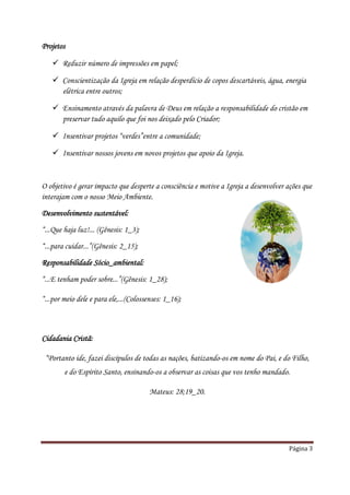 Projetos

    Reduzir número de impressões em papel;

    Conscientização da Igreja em relação desperdício de copos descartáveis, água, energia
     elétrica entre outros;

    Ensinamento através da palavra de Deus em relação a responsabilidade do cristão em
     preservar tudo aquilo que foi nos deixado pelo Criador;

    Insentivar projetos “verdes”entre a comunidade;

    Insentivar nossos jovens em novos projetos que apoio da Igreja.


O objetivo é gerar impacto que desperte a consciência e motive a Igreja a desenvolver ações que
interajam com o nosso Meio Ambiente.

Desenvolvimento sustentável:
“...Que haja luz!... (Gênesis: 1_3);

“...para cuidar...”(Gênesis: 2_15);
Responsabilidade Sócio_ambiental:

“...E tenham poder sobre...”(Gênesis: 1_28);

“...por meio dele e para ele,...(Colossenses: 1_16);



Cidadania Cristã:

 “Portanto ide, fazei discípulos de todas as nações, batizando-os em nome do Pai, e do Filho,
        e do Espírito Santo, ensinando-os a observar as coisas que vos tenho mandado.

                                        Mateus: 28;19_20.




                                                                                      Página 3
 