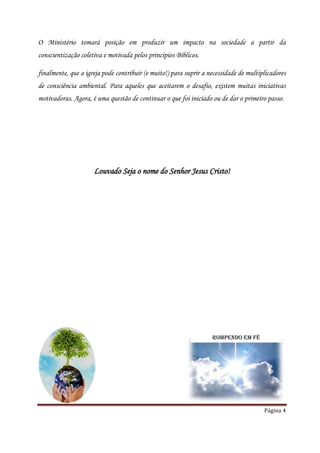 O Ministério tomará posição em produzir um impacto na sociedade a partir da
conscientização coletiva e motivada pelos princípios Bíblicos.

finalmente, que a igreja pode contribuir (e muito!) para suprir a necessidade de multiplicadores
de consciência ambiental. Para aqueles que aceitarem o desafio, existem muitas iniciativas
motivadoras. Agora, é uma questão de continuar o que foi iniciado ou de dar o primeiro passo.




                     Louvado Seja o nome do Senhor Jesus Cristo!




                                                                   Rompendo em Fé




                                                                                       Página 4
 