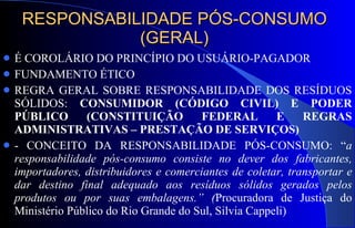 RESPONSABILIDADE PÓS-CONSUMO (GERAL) É COROLÁRIO DO PRINCÍPIO DO USUÁRIO-PAGADOR FUNDAMENTO ÉTICO REGRA GERAL SOBRE RESPONSABILIDADE DOS RESÍDUOS SÓLIDOS:  CONSUMIDOR (CÓDIGO CIVIL) E PODER PÚBLICO (CONSTITUIÇÃO FEDERAL E REGRAS ADMINISTRATIVAS – PRESTAÇÃO DE SERVIÇOS) - CONCEITO DA RESPONSABILIDADE PÓS-CONSUMO: “ a responsabilidade pós-consumo consiste no dever dos fabricantes, importadores, distribuidores e comerciantes de coletar, transportar e dar destino final adequado aos resíduos sólidos gerados pelos produtos ou por suas embalagens.” ( Procuradora de Justiça do Ministério Público do Rio Grande do Sul, Silvia Cappeli)  