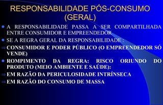 RESPONSABILIDADE PÓS-CONSUMO (GERAL) A RESPONSABILIDADE PASSA A SER COMPARTILHADA ENTRE CONSUMIDOR E EMPREENDEDOR SE A REGRA GERAL DA RESPONSABILIDADE : CONSUMIDOR E PODER PÚBLICO (O EMPREENDEDOR SÓ VENDE) ROMPIMENTO DA REGRA: RISCO ORIUNDO DO PRODUTO (MEIO AMBIENTE E SAÚDE): EM RAZÃO DA PERICULOSIDADE INTRÍNSECA EM RAZÃO DO CONSUMO DE MASSA 