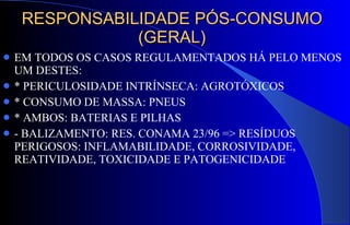 RESPONSABILIDADE PÓS-CONSUMO (GERAL) EM TODOS OS CASOS REGULAMENTADOS HÁ PELO MENOS UM DESTES: * PERICULOSIDADE INTRÍNSECA: AGROTÓXICOS * CONSUMO DE MASSA: PNEUS * AMBOS: BATERIAS E PILHAS - BALIZAMENTO: RES. CONAMA 23/96 => RESÍDUOS PERIGOSOS: INFLAMABILIDADE, CORROSIVIDADE, REATIVIDADE, TOXICIDADE E PATOGENICIDADE 