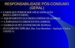 RESPONSABILIDADE PÓS-CONSUMO (GERAL) CASOS QUE PODEM SER APLICADOS (NÃO REGULAMENTADOS): => EQUIPAMENTO ELETROELETRÔNICOS (AMBOS) => LÂMPADAS FLUORESCENTES (AMBOS) => GARRAFAS PET (CONSUMO DE MASSA): JULGADO DO TJPR (Rel. Des. Ivan Bortoleto - Apelação Cível n. 118.652-1) 