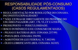 RESPONSABILIDADE PÓS-CONSUMO (CASOS REGULAMENTADOS) REGULAMENTAÇÃO POR RESOLUÇÕES DO CONAMA. INCONSTITUCIONALIDADE? * NÃO: EXTRAI-SE DIRETAMENTE DO PRINCÍPIO DO USUÁRIO-PAGADOR (ART. 170, VI, CF E 6.938/81)  PRESSUPOSTO => PERICULOSIDADE: =>RISCO INTRÍNSECO E/OU CONSUMO DE MASSA - PILHAS E BATERIAS (RES. CONAMA 257/99) - PNEUS (RES. CONAMA 258/99) - AGROTÓXICOS (LEI FEDERAL N. 7.802/89) - ÓLEO LUBRIFICANTE (RES. CONAMA 362/05) 